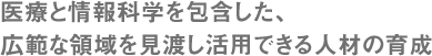 医療と情報科学を包含した、広範な領域を見渡し活用できる人材の育成